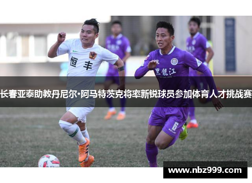 长春亚泰助教丹尼尔·阿马特茨克将率新锐球员参加体育人才挑战赛